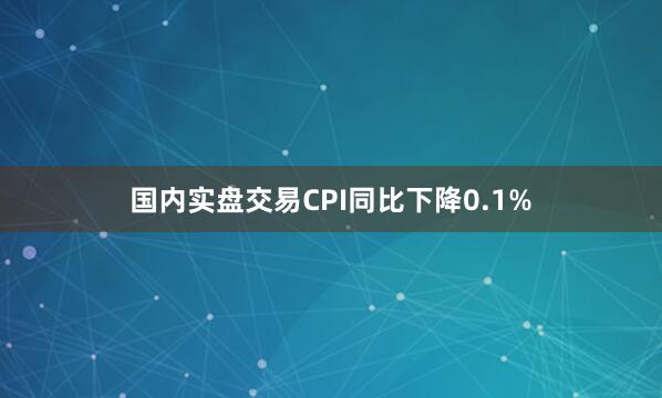 国内实盘交易CPI同比下降0.1%