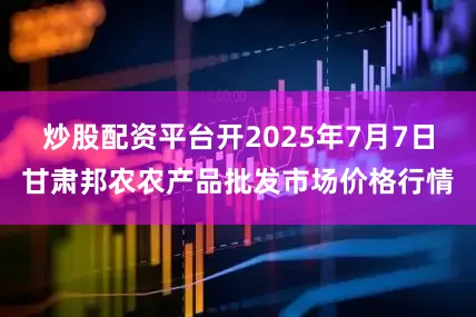 炒股配资平台开2025年7月7日甘肃邦农农产品批发市场价格行情