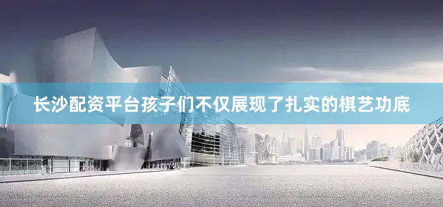 长沙配资平台孩子们不仅展现了扎实的棋艺功底