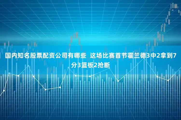 国内知名股票配资公司有哪些  这场比赛首节霍兰德3中2拿到7分3篮板2抢断