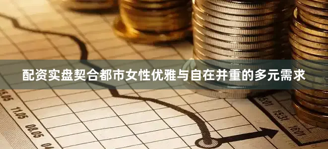 配资实盘契合都市女性优雅与自在并重的多元需求