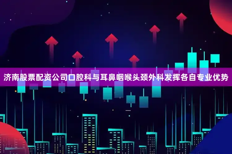 济南股票配资公司口腔科与耳鼻咽喉头颈外科发挥各自专业优势