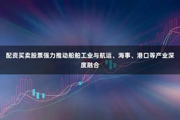 配资买卖股票强力推动船舶工业与航运、海事、港口等产业深度融合