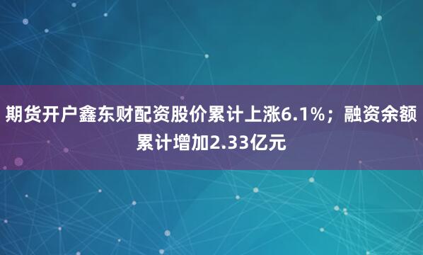 期货开户鑫东财配资股价累计上涨6.1%；融资余额累计增加2.33亿元