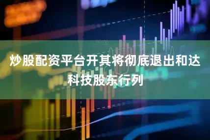 炒股配资平台开其将彻底退出和达科技股东行列