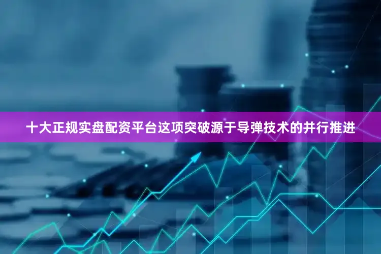 十大正规实盘配资平台这项突破源于导弹技术的并行推进